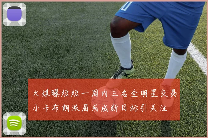 火媒曝短短一周内三名全明星交易小卡布朗浓眉或成新目标引关注