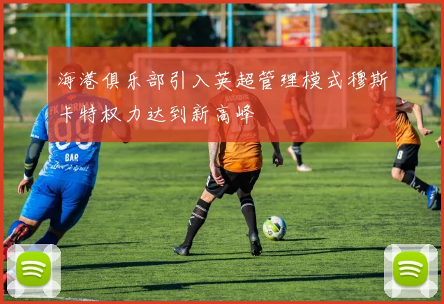 海港俱乐部引入英超管理模式穆斯卡特权力达到新高峰