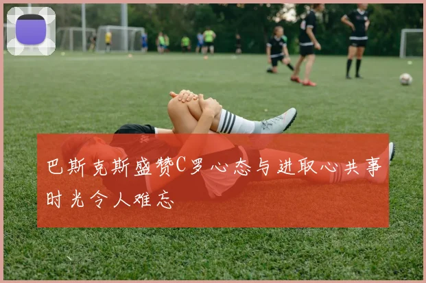 巴斯克斯盛赞C罗心态与进取心共事时光令人难忘