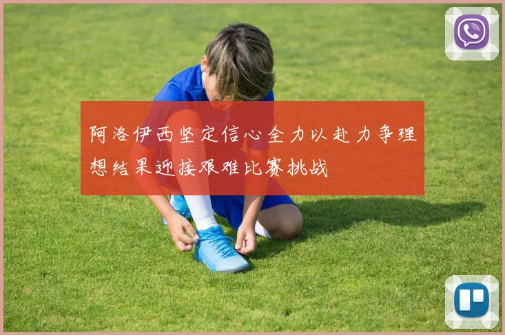 阿洛伊西坚定信心全力以赴力争理想结果迎接艰难比赛挑战