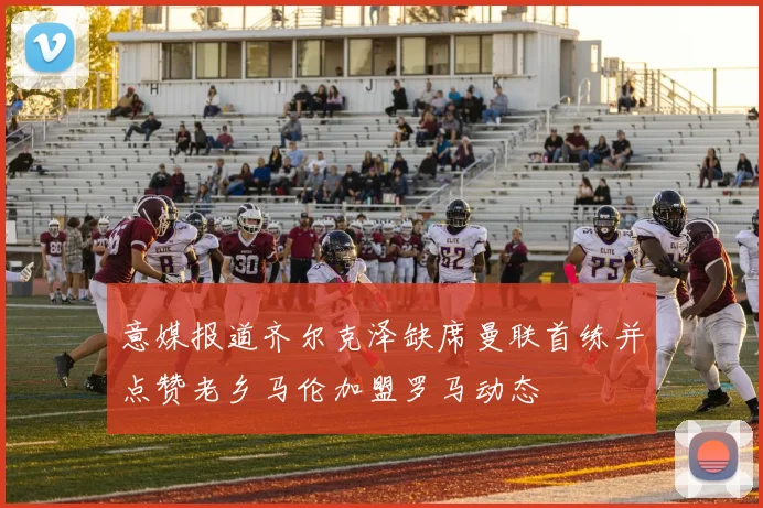 意媒报道齐尔克泽缺席曼联首练并点赞老乡马伦加盟罗马动态