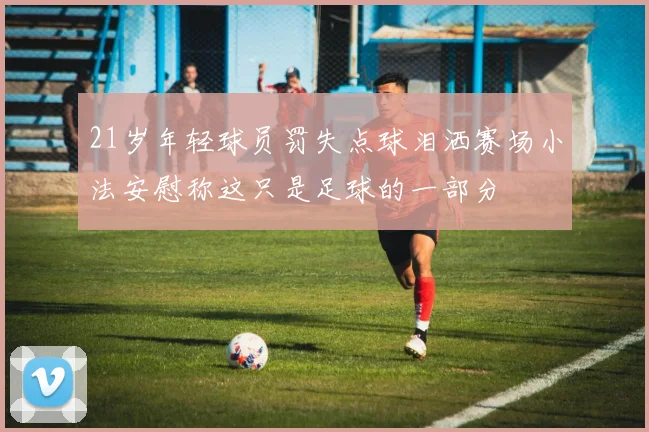 21岁年轻球员罚失点球泪洒赛场小法安慰称这只是足球的一部分