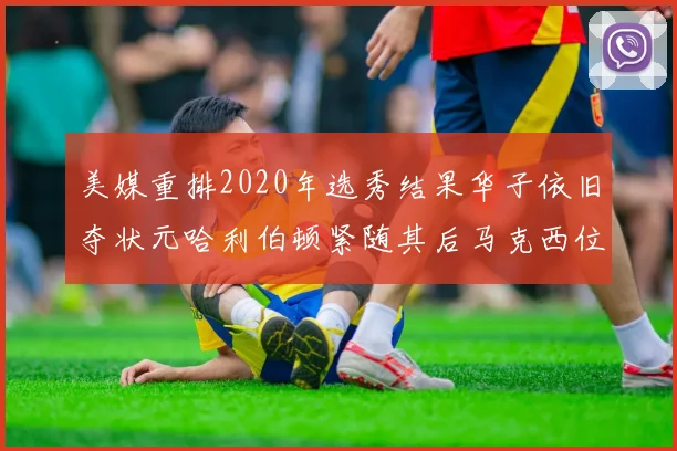 美媒重排2020年选秀结果华子依旧夺状元哈利伯顿紧随其后马克西位列探花