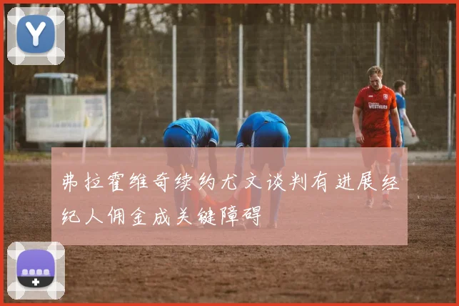 弗拉霍维奇续约尤文谈判有进展经纪人佣金成关键障碍