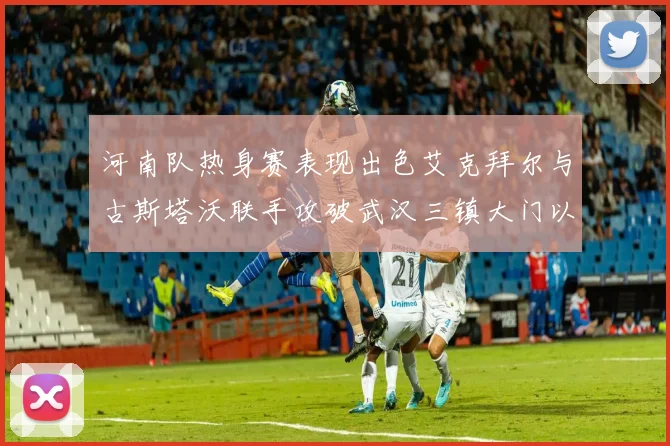 河南队热身赛表现出色艾克拜尔与古斯塔沃联手攻破武汉三镇大门以2-0获胜