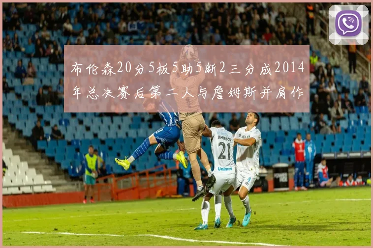 布伦森20分5板5助5断2三分成2014年总决赛后第二人与詹姆斯并肩作战