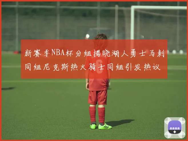新赛季NBA杯分组揭晓湖人勇士马刺同组尼克斯热火骑士同组引发热议