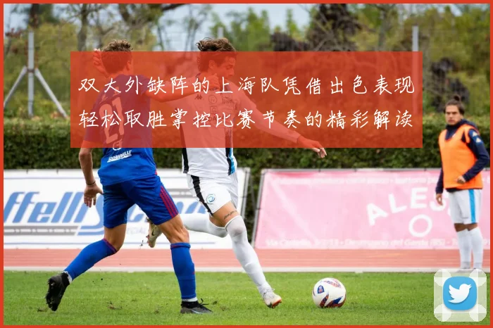 双大外缺阵的上海队凭借出色表现轻松取胜掌控比赛节奏的精彩解读