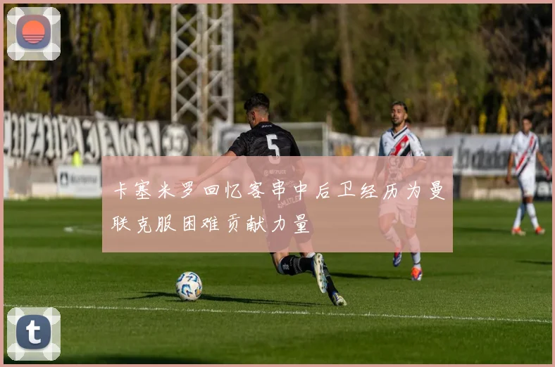 卡塞米罗回忆客串中后卫经历为曼联克服困难贡献力量
