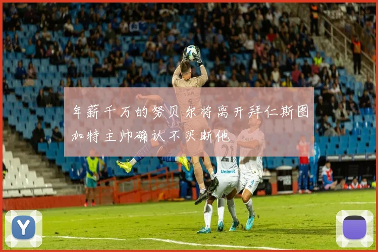 年薪千万的努贝尔将离开拜仁斯图加特主帅确认不买断他