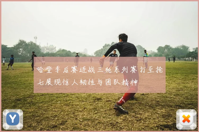 哈登季后赛连战三轮系列赛打至抢七展现惊人韧性与团队精神