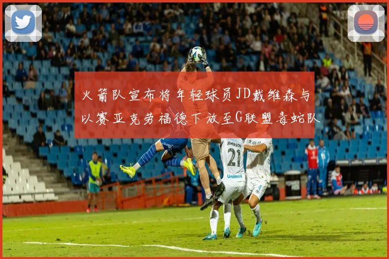 火箭队宣布将年轻球员JD戴维森与以赛亚克劳福德下放至G联盟毒蛇队进行锻炼