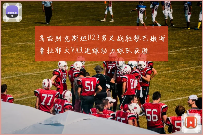 乌兹别克斯坦U23男足战胜黎巴嫩海鲁拉耶夫VAR进球助力球队获胜