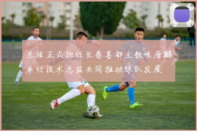 王栋正式担任长春喜都主教练唐鹏举任技术总监共同推动球队发展