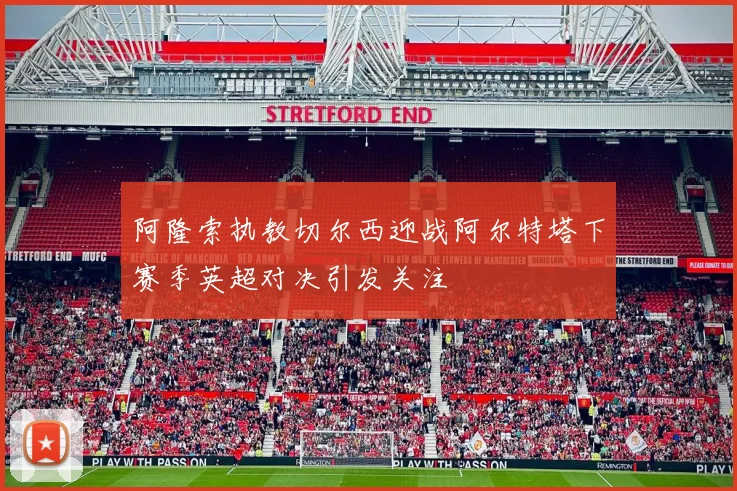 阿隆索执教切尔西迎战阿尔特塔下赛季英超对决引发关注