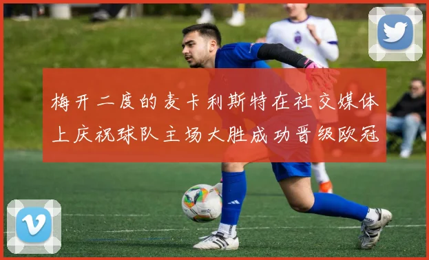 梅开二度的麦卡利斯特在社交媒体上庆祝球队主场大胜成功晋级欧冠16强